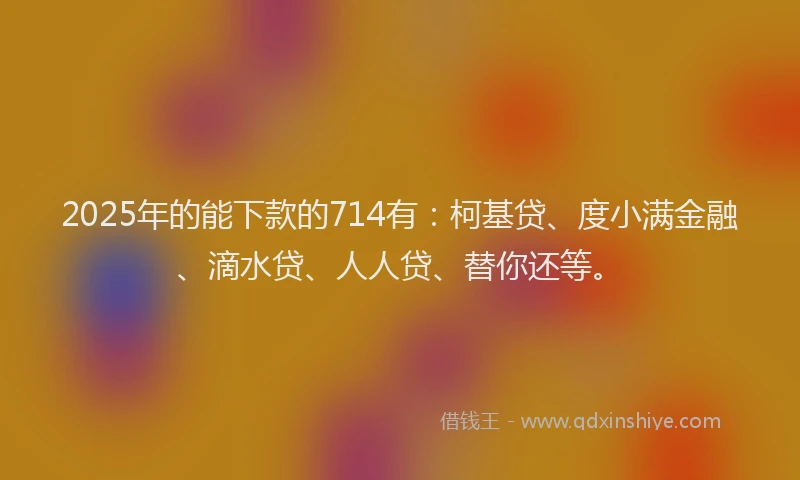 2025年的能下款的714有：柯基贷、度小满金融、滴水贷、人人贷、替你还等。
