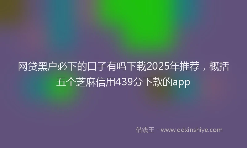 网贷黑户必下的口子有吗下载2025年推荐，概括五个芝麻信用439分下款的app