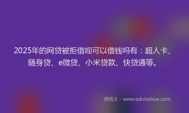 2025年的网贷被拒借呗可以借钱吗有：超人卡、随身贷、e微贷、小米贷款、快贷通等。