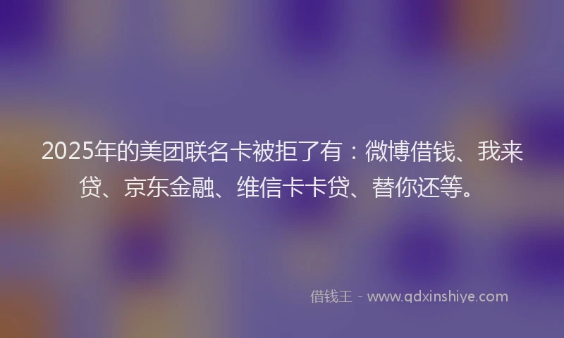 2025年的美团联名卡被拒了有：微博借钱、我来贷、京东金融、维信卡卡贷、替你还等。
