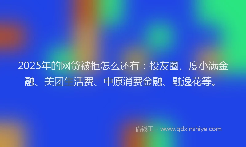 2025年的网贷被拒怎么还有：投友圈、度小满金融、美团生活费、中原消费金融、融逸花等。