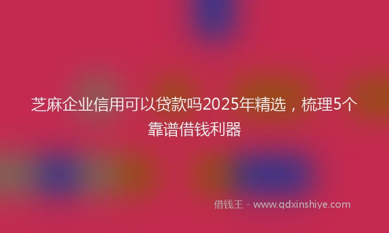 芝麻企业信用可以贷款吗2025年精选，梳理5个靠谱借钱利器