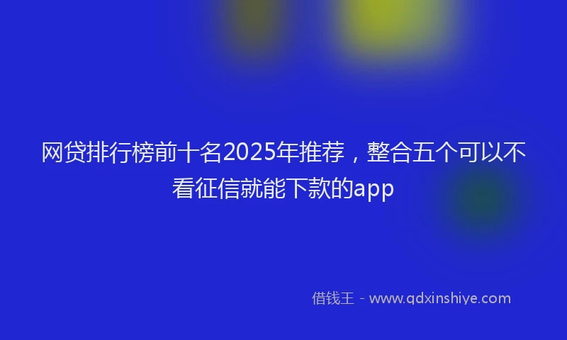 网贷排行榜前十名2025年推荐，整合五个可以不看征信就能下款的app