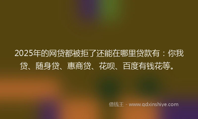 2025年的网贷都被拒了还能在哪里贷款有：你我贷、随身贷、惠商贷、花呗、百度有钱花等。