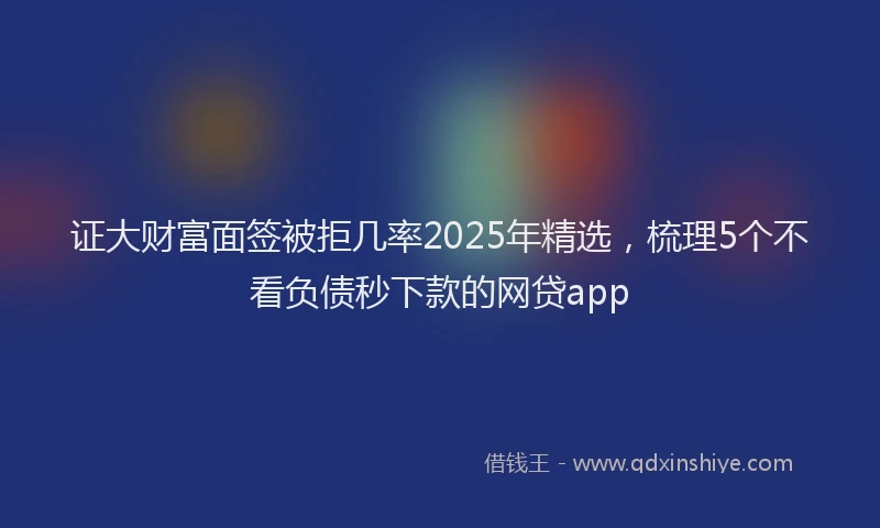 证大财富面签被拒几率2025年精选，梳理5个不看负债秒下款的网贷app