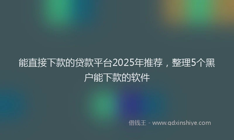 能直接下款的贷款平台2025年推荐，整理5个黑户能下款的软件