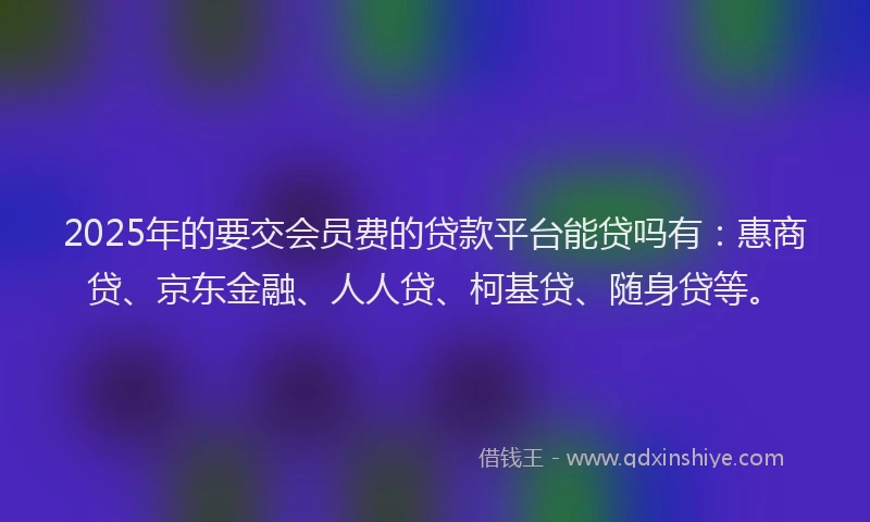 2025年的要交会员费的贷款平台能贷吗有：惠商贷、京东金融、人人贷、柯基贷、随身贷等。