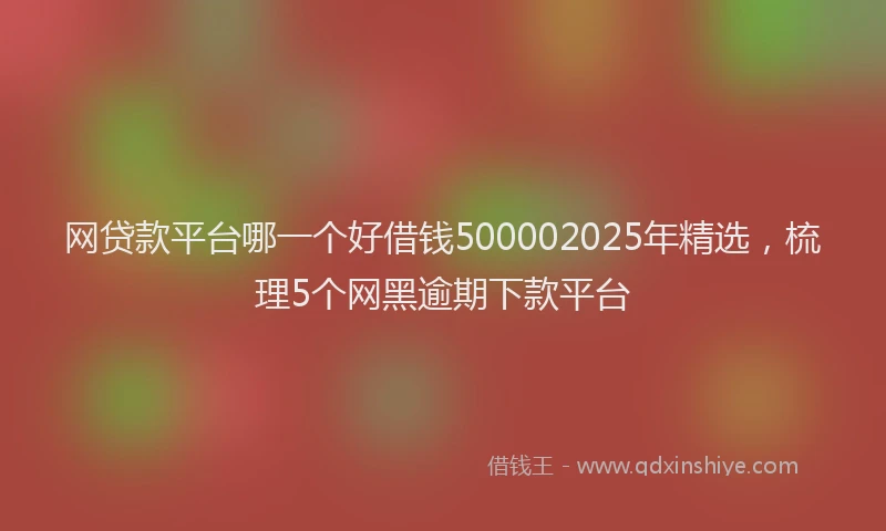 网贷款平台哪一个好借钱500002025年精选，梳理5个网黑逾期下款平台
