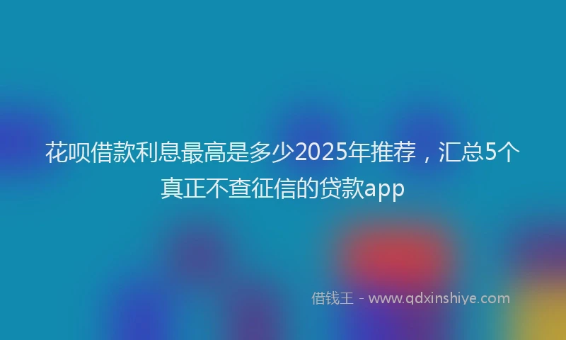 花呗借款利息最高是多少2025年推荐，汇总5个真正不查征信的贷款app
