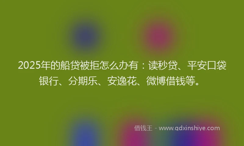 2025年的船贷被拒怎么办有：读秒贷、平安口袋银行、分期乐、安逸花、微博借钱等。