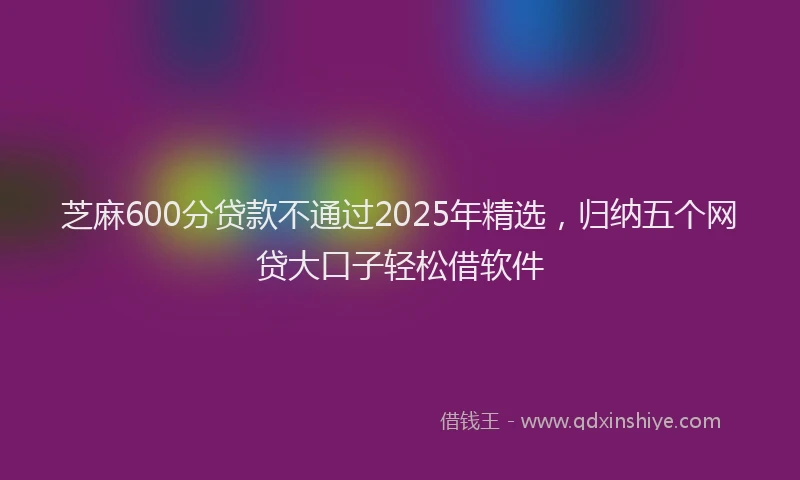 芝麻600分贷款不通过2025年精选，归纳五个网贷大口子轻松借软件