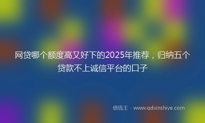 网贷哪个额度高又好下的2025年推荐，归纳五个贷款不上诚信平台的口子