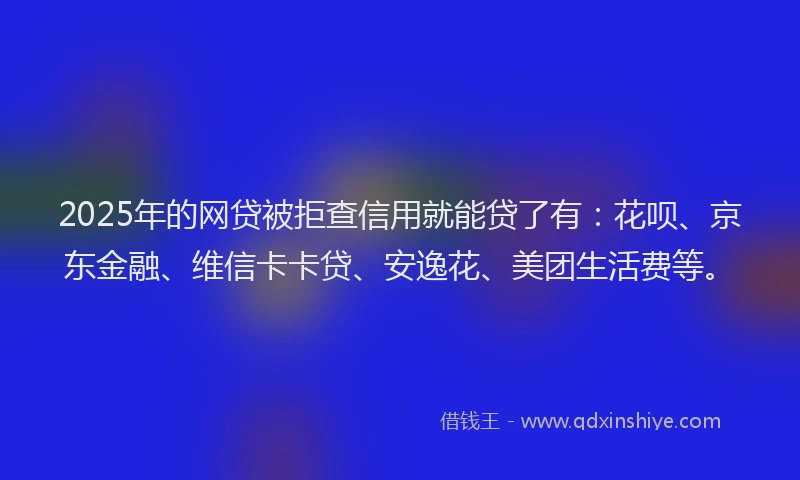 2025年的网贷被拒查信用就能贷了有：花呗、京东金融、维信卡卡贷、安逸花、美团生活费等。