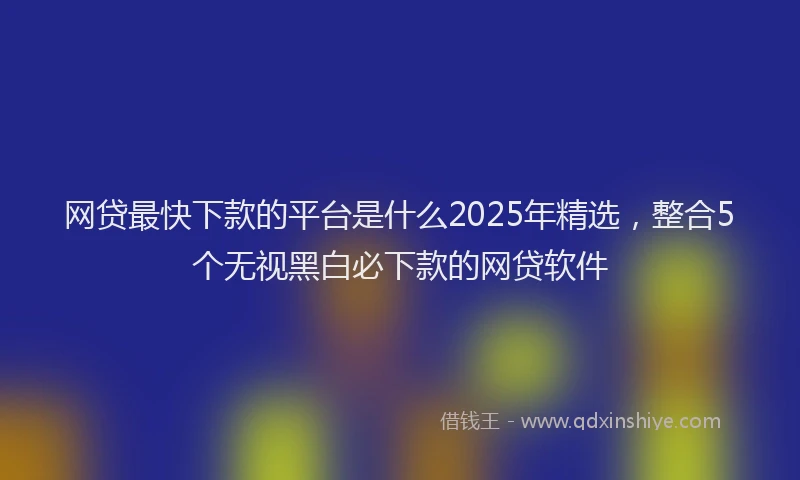 网贷最快下款的平台是什么2025年精选，整合5个无视黑白必下款的网贷软件