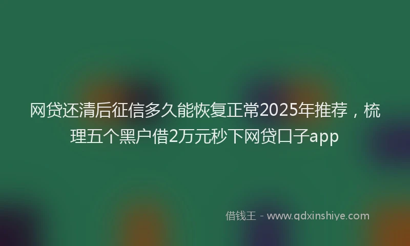 网贷还清后征信多久能恢复正常2025年推荐，梳理五个黑户借2万元秒下网贷口子app