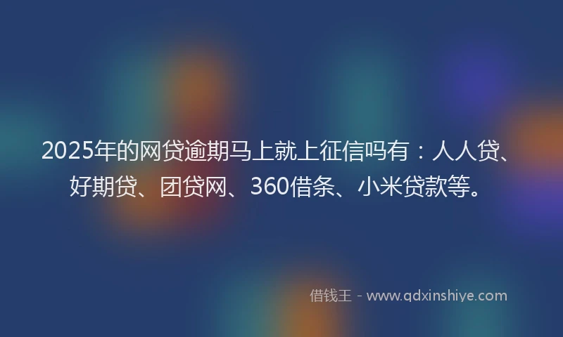 2025年的网贷逾期马上就上征信吗有：人人贷、好期贷、团贷网、360借条、小米贷款等。