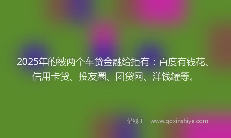 2025年的被两个车贷金融给拒有：百度有钱花、信用卡贷、投友圈、团贷网、洋钱罐等。