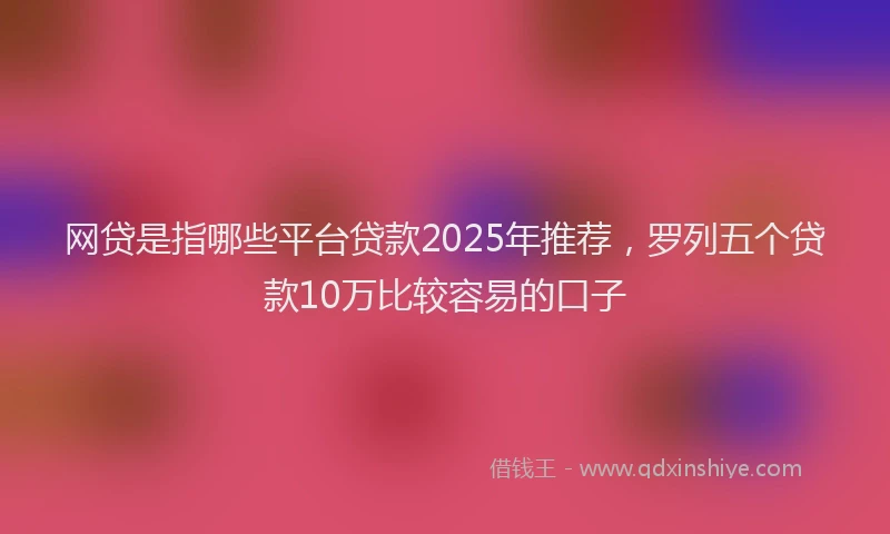 网贷是指哪些平台贷款2025年推荐，罗列五个贷款10万比较容易的口子