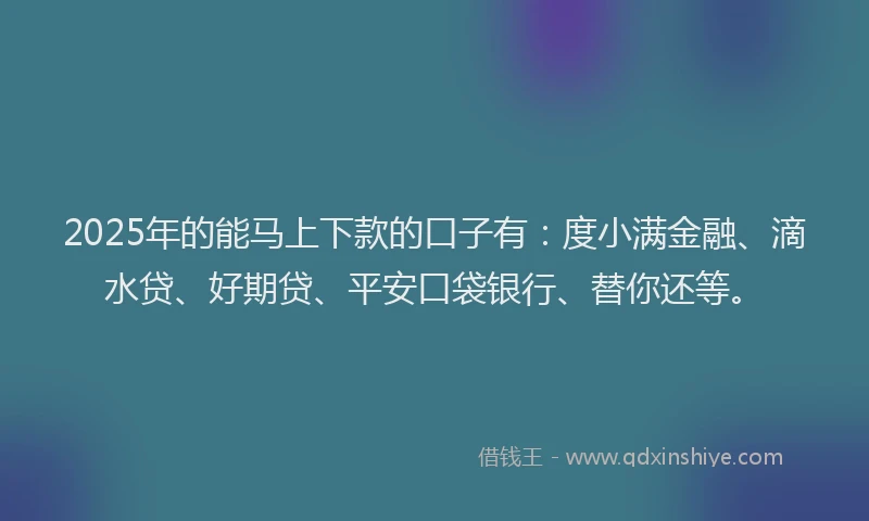 2025年的能马上下款的口子有：度小满金融、滴水贷、好期贷、平安口袋银行、替你还等。