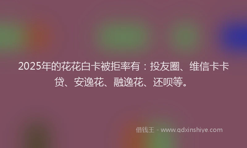 2025年的花花白卡被拒率有：投友圈、维信卡卡贷、安逸花、融逸花、还呗等。
