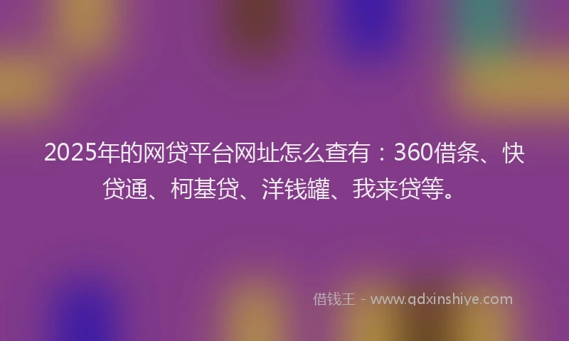 2025年的网贷平台网址怎么查有：360借条、快贷通、柯基贷、洋钱罐、我来贷等。
