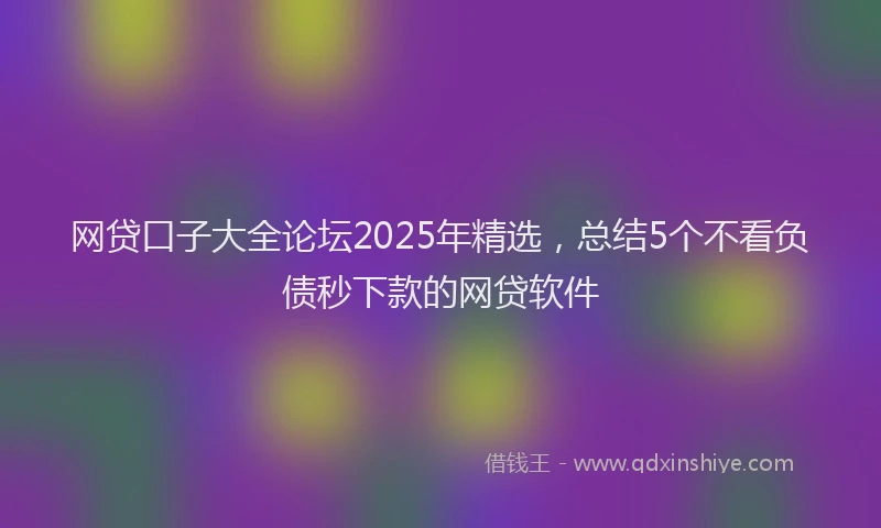网贷口子大全论坛2025年精选，总结5个不看负债秒下款的网贷软件
