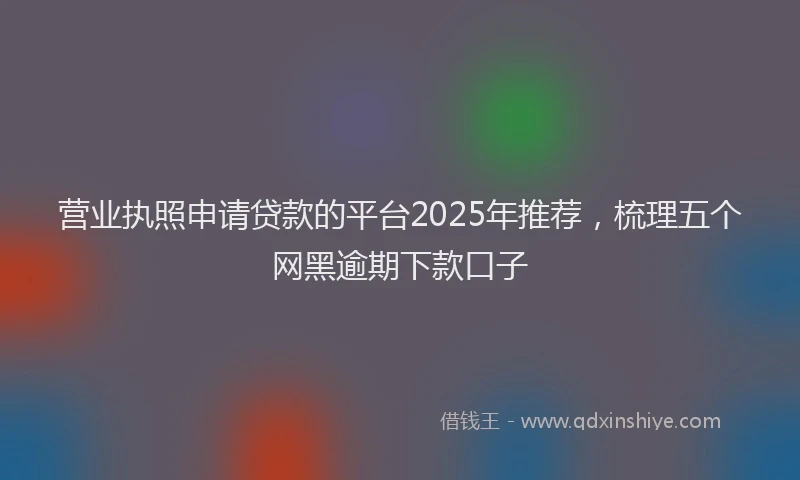 营业执照申请贷款的平台2025年推荐，梳理五个网黑逾期下款口子