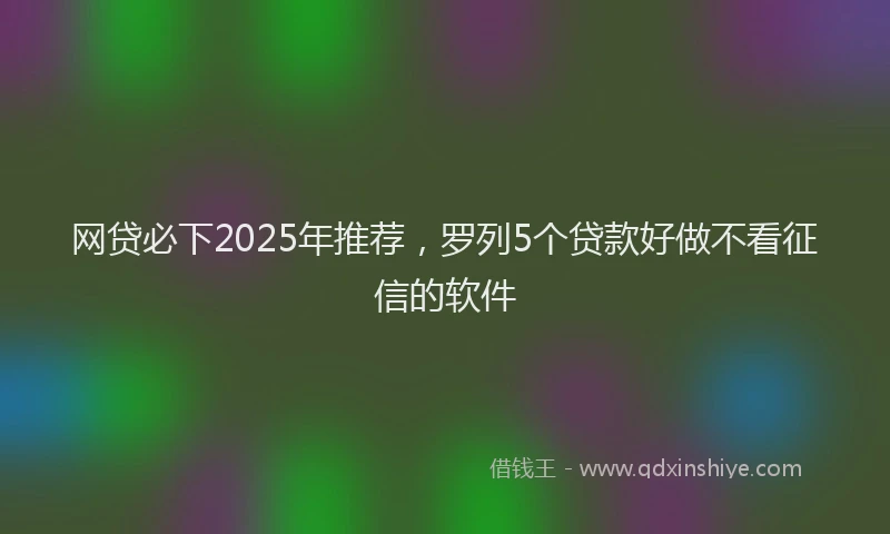 网贷必下2025年推荐，罗列5个贷款好做不看征信的软件