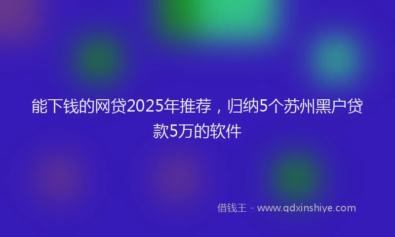 能下钱的网贷2025年推荐，归纳5个苏州黑户贷款5万的软件
