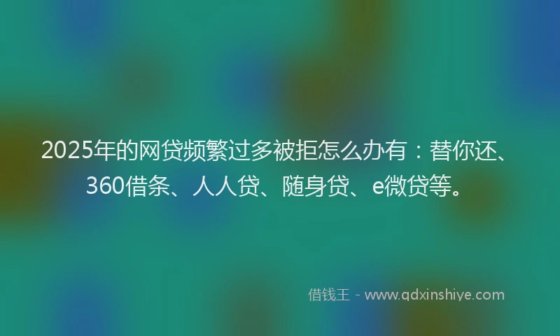 2025年的网贷频繁过多被拒怎么办有：替你还、360借条、人人贷、随身贷、e微贷等。