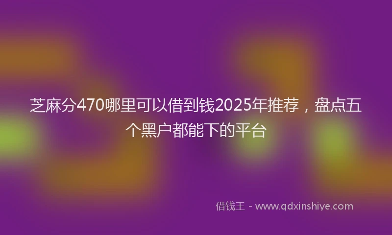 芝麻分470哪里可以借到钱2025年推荐，盘点五个黑户都能下的平台