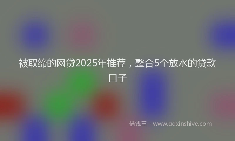 被取缔的网贷2025年推荐，整合5个放水的贷款口子