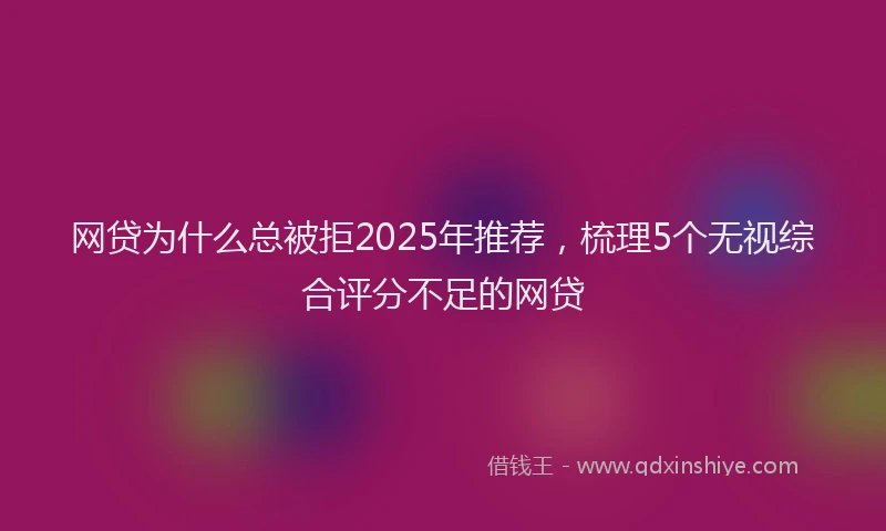 网贷为什么总被拒2025年推荐，梳理5个无视综合评分不足的网贷