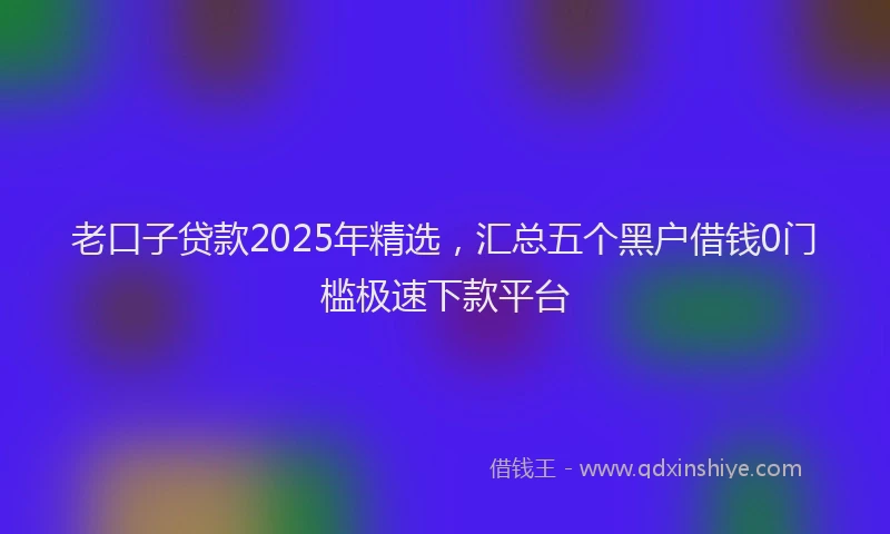 老口子贷款2025年精选，汇总五个黑户借钱0门槛极速下款平台
