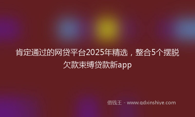 肯定通过的网贷平台2025年精选，整合5个摆脱欠款束缚贷款新app