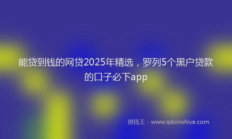 能贷到钱的网贷2025年精选，罗列5个黑户贷款的口子必下app
