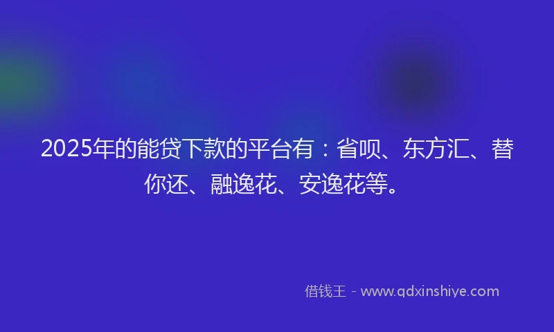 2025年的能贷下款的平台有：省呗、东方汇、替你还、融逸花、安逸花等。