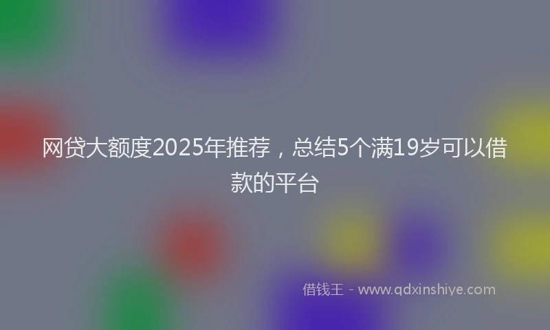 网贷大额度2025年推荐，总结5个满19岁可以借款的平台