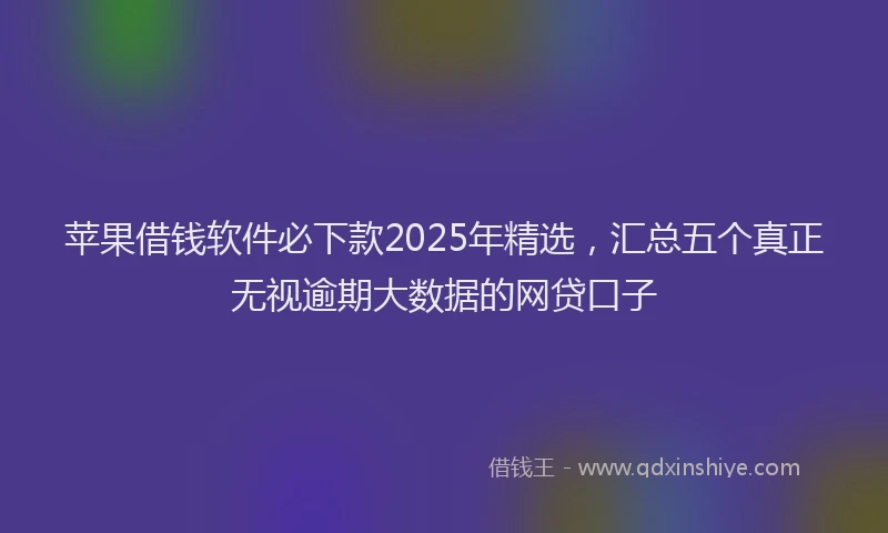 苹果借钱软件必下款2025年精选，汇总五个真正无视逾期大数据的网贷口子