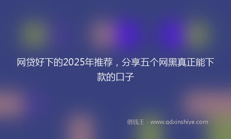 网贷好下的2025年推荐,分享五个网黑真正能下款的口子