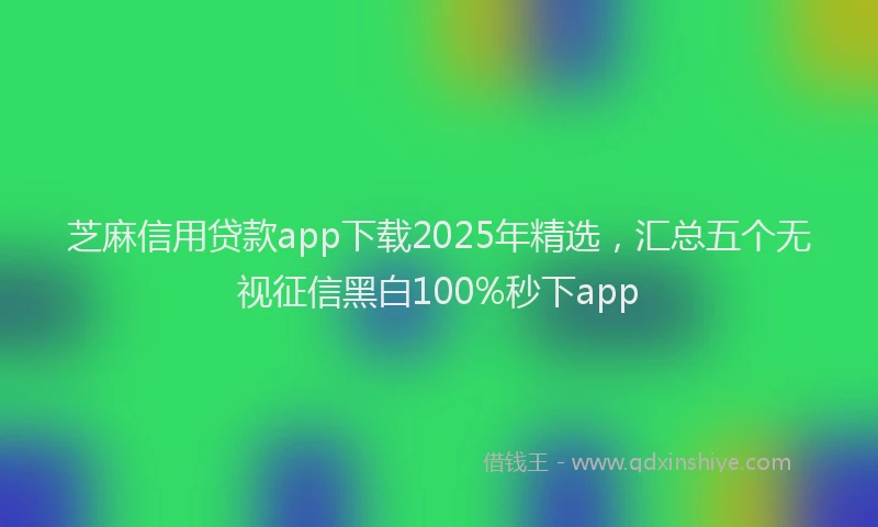 芝麻信用贷款app下载2025年精选，汇总五个无视征信黑白100%秒下app