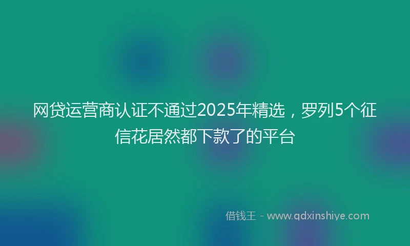 网贷运营商认证不通过2025年精选，罗列5个征信花居然都下款了的平台
