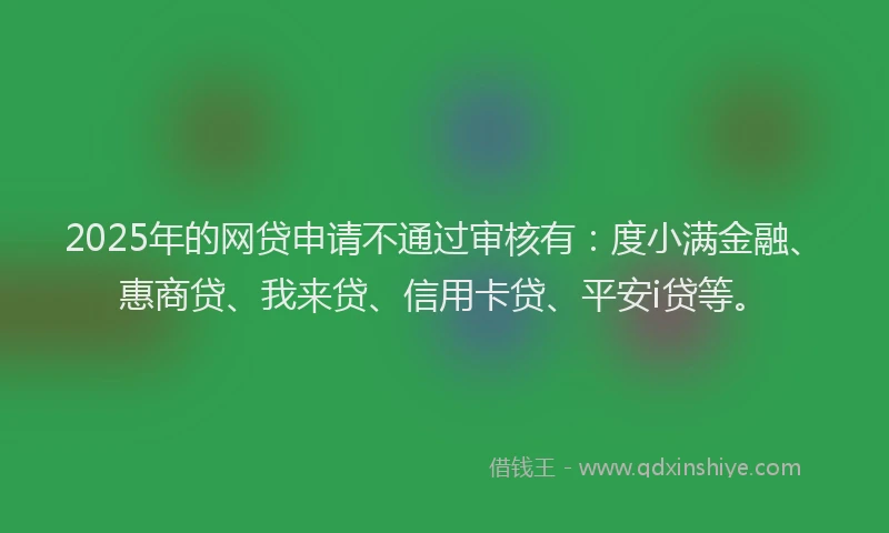 2025年的网贷申请不通过审核有：度小满金融、惠商贷、我来贷、信用卡贷、平安i贷等。