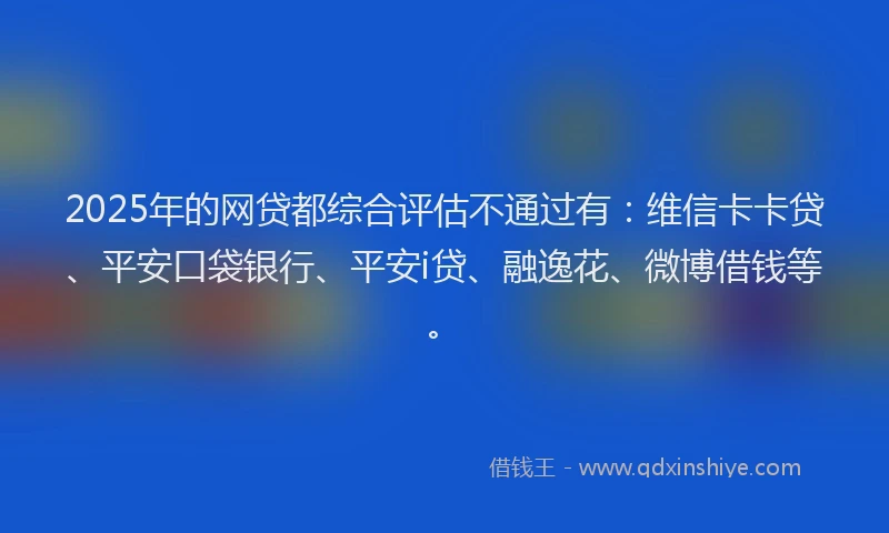 2025年的网贷都综合评估不通过有：维信卡卡贷、平安口袋银行、平安i贷、融逸花、微博借钱等。