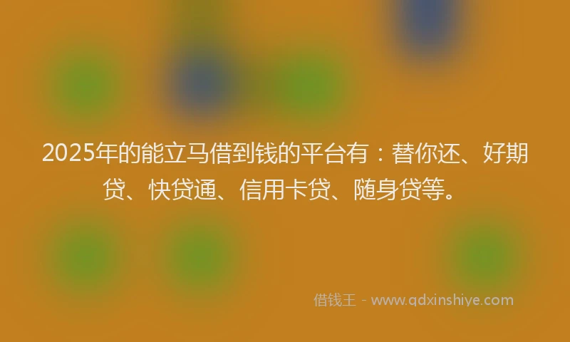 2025年的能立马借到钱的平台有：替你还、好期贷、快贷通、信用卡贷、随身贷等。