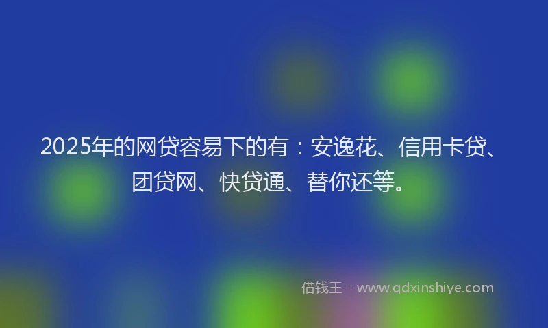2025年的网贷容易下的有：安逸花、信用卡贷、团贷网、快贷通、替你还等。