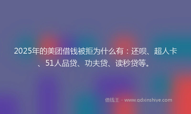 2025年的美团借钱被拒为什么有：还呗、超人卡、51人品贷、功夫贷、读秒贷等。