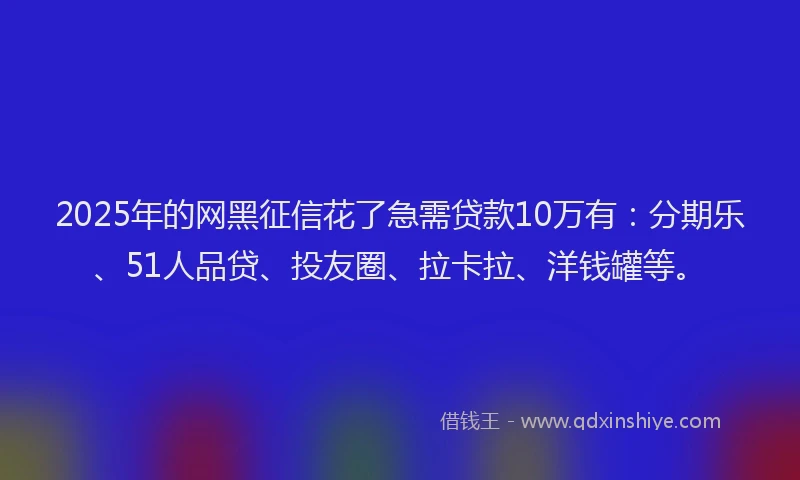 2025年的网黑征信花了急需贷款10万有：分期乐、51人品贷、投友圈、拉卡拉、洋钱罐等。