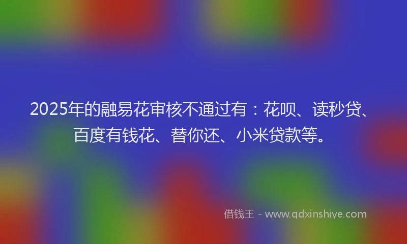 2025年的融易花审核不通过有：花呗、读秒贷、百度有钱花、替你还、小米贷款等。