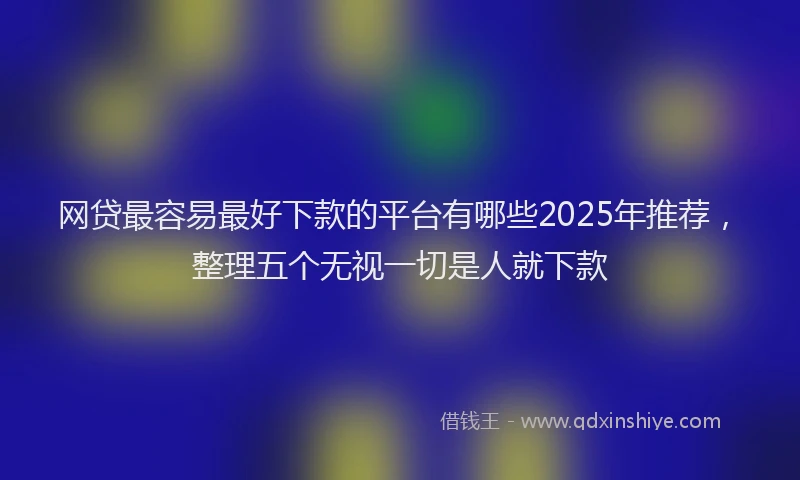 网贷最容易最好下款的平台有哪些2025年推荐，整理五个无视一切是人就下款